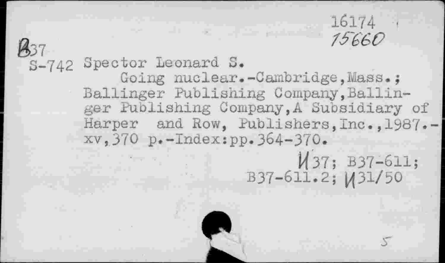 ﻿037
S-742
16174 -
Spector Leonard S.
Going nuclear.-Cambridge,Mass.; Ballinger Publishing Company»Ballinger Publishing Company,A Subsidiary of Harper and Row, Publishers,Inc.,1987« xv,370 p.-Index:pp.364-370.
W37; B37-611;
B37-611.2; 1431/50